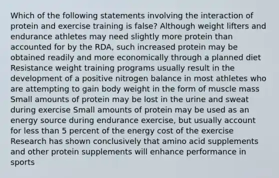 Which of the following statements involving the interaction of protein and exercise training is false? Although weight lifters and endurance athletes may need slightly more protein than accounted for by the RDA, such increased protein may be obtained readily and more economically through a planned diet Resistance weight training programs usually result in the development of a positive nitrogen balance in most athletes who are attempting to gain body weight in the form of muscle mass Small amounts of protein may be lost in the urine and sweat during exercise Small amounts of protein may be used as an energy source during endurance exercise, but usually account for less than 5 percent of the energy cost of the exercise Research has shown conclusively that amino acid supplements and other protein supplements will enhance performance in sports