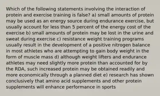 Which of the following statements involving the interaction of protein and exercise training is false? a) small amounts of protein may be used as an energy source during endurance exercise, but usually account for less than 5 percent of the energy cost of the exercise b) small amounts of protein may be lost in the urine and sweat during exercise c) resistance weight training programs usually result in the development of a positive nitrogen balance in most athletes who are attempting to gain body weight in the form of muscle mass d) although weight lifters and endurance athletes may need slightly more protein than accounted for by the RDA, such increased protein may be obtained readily and more economically through a planned diet e) research has shown conclusively that amino acid supplements and other protein supplements will enhance performance in sports