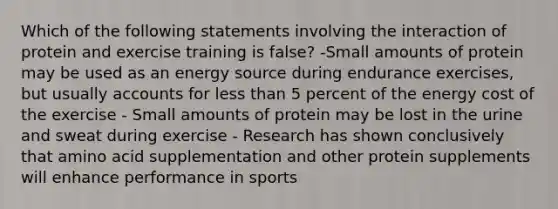 Which of the following statements involving the interaction of protein and exercise training is false? -Small amounts of protein may be used as an energy source during endurance exercises, but usually accounts for less than 5 percent of the energy cost of the exercise - Small amounts of protein may be lost in the urine and sweat during exercise - Research has shown conclusively that amino acid supplementation and other protein supplements will enhance performance in sports