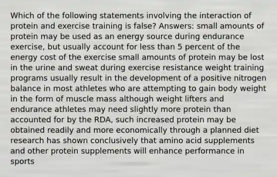 Which of the following statements involving the interaction of protein and exercise training is false? Answers: small amounts of protein may be used as an energy source during endurance exercise, but usually account for <a href='https://www.questionai.com/knowledge/k7BtlYpAMX-less-than' class='anchor-knowledge'>less than</a> 5 percent of the energy cost of the exercise small amounts of protein may be lost in the urine and sweat during exercise resistance weight training programs usually result in the development of a positive nitrogen balance in most athletes who are attempting to gain body weight in the form of muscle mass although weight lifters and endurance athletes may need slightly more protein than accounted for by the RDA, such increased protein may be obtained readily and more economically through a planned diet research has shown conclusively that amino acid supplements and other protein supplements will enhance performance in sports