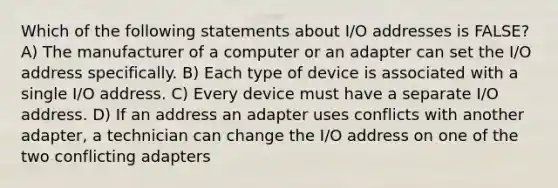 Which of the following statements about I/O addresses is FALSE? A) The manufacturer of a computer or an adapter can set the I/O address specifically. B) Each type of device is associated with a single I/O address. C) Every device must have a separate I/O address. D) If an address an adapter uses conflicts with another adapter, a technician can change the I/O address on one of the two conflicting adapters