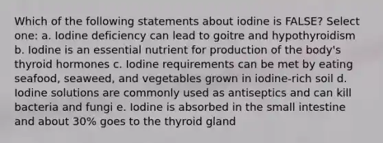 Which of the following statements about iodine is FALSE? Select one: a. Iodine deficiency can lead to goitre and hypothyroidism b. Iodine is an essential nutrient for production of the body's thyroid hormones c. Iodine requirements can be met by eating seafood, seaweed, and vegetables grown in iodine-rich soil d. Iodine solutions are commonly used as antiseptics and can kill bacteria and fungi e. Iodine is absorbed in the small intestine and about 30% goes to the thyroid gland