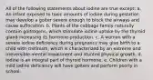 All of the following statements about iodine are true except: a. An infant exposed to toxic amounts of iodine during gestation may develop a goiter severe enough to block the airways and cause suffocation. b. Plants of the cabbage family naturally contain goitrogens, which stimulate iodine uptake by the thyroid gland increasing its hormone production. c. A woman with a severe iodine deficiency during pregnancy may give birth to a child with cretinism, which is characterized by an extreme and irreversible mental impairment and stunted physical growth. d. Iodine is an integral part of thyroid hormone. e. Children with a mild iodine deficiency will have goiters and perform poorly in school.