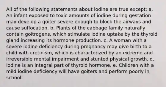 All of the following statements about iodine are true except: a. An infant exposed to toxic amounts of iodine during gestation may develop a goiter severe enough to block the airways and cause suffocation. b. Plants of the cabbage family naturally contain goitrogens, which stimulate iodine uptake by the thyroid gland increasing its hormone production. c. A woman with a severe iodine deficiency during pregnancy may give birth to a child with cretinism, which is characterized by an extreme and irreversible mental impairment and stunted physical growth. d. Iodine is an integral part of thyroid hormone. e. Children with a mild iodine deficiency will have goiters and perform poorly in school.