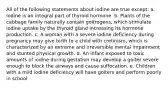 All of the following statements about iodine are true except: a. Iodine is an integral part of thyroid hormone. b. Plants of the cabbage family naturally contain goitrogens, which stimulate iodine uptake by the thyroid gland increasing its hormone production. c. A woman with a severe iodine deficiency during pregnancy may give birth to a child with cretinism, which is characterized by an extreme and irreversible mental impairment and stunted physical growth. d. An infant exposed to toxic amounts of iodine during gestation may develop a goiter severe enough to block the airways and cause suffocation. e. Children with a mild iodine deficiency will have goiters and perform poorly in school