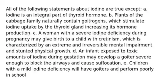 All of the following statements about iodine are true except: a. Iodine is an integral part of thyroid hormone. b. Plants of the cabbage family naturally contain goitrogens, which stimulate iodine uptake by the thyroid gland increasing its hormone production. c. A woman with a severe iodine deficiency during pregnancy may give birth to a child with cretinism, which is characterized by an extreme and irreversible mental impairment and stunted physical growth. d. An infant exposed to toxic amounts of iodine during gestation may develop a goiter severe enough to block the airways and cause suffocation. e. Children with a mild iodine deficiency will have goiters and perform poorly in school