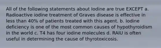 All of the following statements about Iodine are true EXCEPT a. Radioactive iodine treatment of Graves disease is effective in <a href='https://www.questionai.com/knowledge/k7BtlYpAMX-less-than' class='anchor-knowledge'>less than</a> 40% of patients treated with this agent. b. Iodine deficiency is one of the most common causes of hypothyroidism in the world c. T4 has four iodine molecules d. RAIU is often useful in determining the cause of thyrotoxicosis.