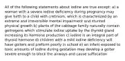 All of the following statements about iodine are true except: a) a woman with a severe iodine deficiency during pregnancy may give birth to a child with cretinism, which is characterized by an extreme and irreversible mental impairment and stunted physical growth b) plants of the cabbage family naturally contain goitrogens which stimulate iodine uptake by the thyroid gland increasing its hormone production c) iodine is an integral part of thyroid hormone d) children with a mild iodine deficiency will have goiters and preform poorly in school e) an infant exposed to toxic amounts of iodine during gestation may develop a goiter severe enough to block the airways and cause suffocation