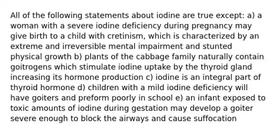 All of the following statements about iodine are true except: a) a woman with a severe iodine deficiency during pregnancy may give birth to a child with cretinism, which is characterized by an extreme and irreversible mental impairment and stunted physical growth b) plants of the cabbage family naturally contain goitrogens which stimulate iodine uptake by the thyroid gland increasing its hormone production c) iodine is an integral part of thyroid hormone d) children with a mild iodine deficiency will have goiters and preform poorly in school e) an infant exposed to toxic amounts of iodine during gestation may develop a goiter severe enough to block the airways and cause suffocation