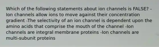 Which of the following statements about ion channels is FALSE? -Ion channels allow ions to move against their concentration gradient -The selectivity of an ion channel is dependent upon the amino acids that comprise the mouth of the channel -Ion channels are integral membrane proteins -Ion channels are multi-subunit proteins