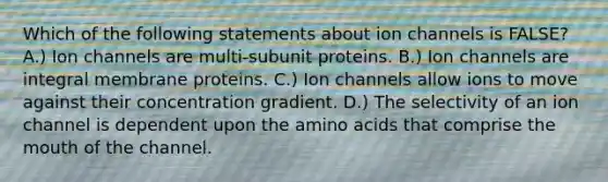 Which of the following statements about ion channels is FALSE? A.) Ion channels are multi-subunit proteins. B.) Ion channels are integral membrane proteins. C.) Ion channels allow ions to move against their concentration gradient. D.) The selectivity of an ion channel is dependent upon the amino acids that comprise the mouth of the channel.