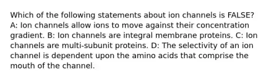 Which of the following statements about ion channels is FALSE? A: Ion channels allow ions to move against their concentration gradient. B: Ion channels are integral membrane proteins. C: Ion channels are multi-subunit proteins. D: The selectivity of an ion channel is dependent upon the amino acids that comprise the mouth of the channel.