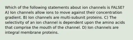 Which of the following statements about ion channels is FALSE? A) Ion channels allow ions to move against their concentration gradient. B) Ion channels are multi-subunit proteins. C) The selectivity of an ion channel is dependent upon the amino acids that comprise the mouth of the channel. D) Ion channels are integral membrane proteins.