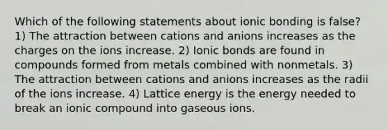 Which of the following statements about ionic bonding is false? 1) The attraction between cations and anions increases as the charges on the ions increase. 2) Ionic bonds are found in compounds formed from metals combined with nonmetals. 3) The attraction between cations and anions increases as the radii of the ions increase. 4) Lattice energy is the energy needed to break an ionic compound into gaseous ions.