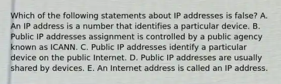 Which of the following statements about IP addresses is​ false? A. An IP address is a number that identifies a particular device. B. Public IP addresses assignment is controlled by a public agency known as ICANN. C. Public IP addresses identify a particular device on the public Internet. D. Public IP addresses are usually shared by devices. E. An Internet address is called an IP address.