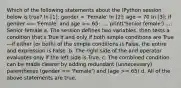 Which of the following statements about the IPython session below is true? In [1]: gender = 'Female' In [2]: age = 70 In [3]: if gender == 'Female' and age >= 65: ...: print('Senior female') ...: Senior female a. The session defines two variables, then tests a condition that's True if and only if both simple conditions are True—if either (or both) of the simple conditions is False, the entire and expression is False. b. The right side of the and operator evaluates only if the left side is True. c. The combined condition can be made clearer by adding redundant (unnecessary) parentheses (gender == 'Female') and (age >= 65) d. All of the above statements are true.