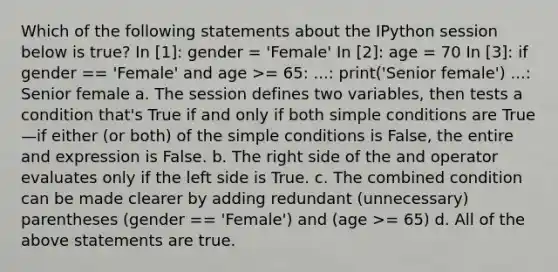 Which of the following statements about the IPython session below is true? In [1]: gender = 'Female' In [2]: age = 70 In [3]: if gender == 'Female' and age >= 65: ...: print('Senior female') ...: Senior female a. The session defines two variables, then tests a condition that's True if and only if both simple conditions are True—if either (or both) of the simple conditions is False, the entire and expression is False. b. The right side of the and operator evaluates only if the left side is True. c. The combined condition can be made clearer by adding redundant (unnecessary) parentheses (gender == 'Female') and (age >= 65) d. All of the above statements are true.