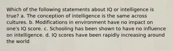 Which of the following statements about IQ or intelligence is true? a. The conception of intelligence is the same across cultures. b. Modifications in environment have no impact on one's IQ score. c. Schooling has been shown to have no influence on intelligence. d. IQ scores have been rapidly increasing around the world