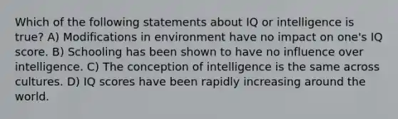 Which of the following statements about IQ or intelligence is true? A) Modifications in environment have no impact on one's IQ score. B) Schooling has been shown to have no influence over intelligence. C) The conception of intelligence is the same across cultures. D) IQ scores have been rapidly increasing around the world.