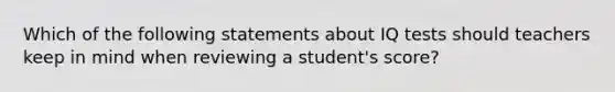 Which of the following statements about IQ tests should teachers keep in mind when reviewing a student's score?