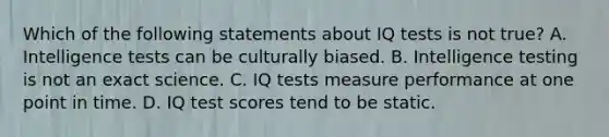 Which of the following statements about IQ tests is not true? A. Intelligence tests can be culturally biased. B. Intelligence testing is not an exact science. C. IQ tests measure performance at one point in time. D. IQ test scores tend to be static.