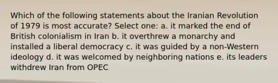 Which of the following statements about the Iranian Revolution of 1979 is most accurate? Select one: a. it marked the end of British colonialism in Iran b. it overthrew a monarchy and installed a liberal democracy c. it was guided by a non-Western ideology d. it was welcomed by neighboring nations e. its leaders withdrew Iran from OPEC