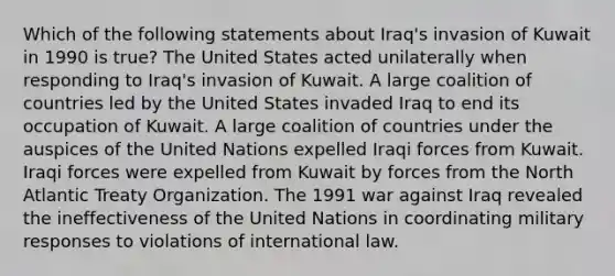 Which of the following statements about Iraq's invasion of Kuwait in 1990 is true? The United States acted unilaterally when responding to Iraq's invasion of Kuwait. A large coalition of countries led by the United States invaded Iraq to end its occupation of Kuwait. A large coalition of countries under the auspices of the United Nations expelled Iraqi forces from Kuwait. Iraqi forces were expelled from Kuwait by forces from the North Atlantic Treaty Organization. The 1991 war against Iraq revealed the ineffectiveness of the United Nations in coordinating military responses to violations of international law.