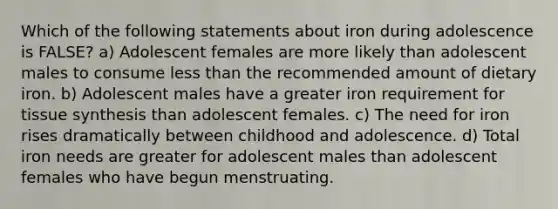 Which of the following statements about iron during adolescence is FALSE? a) Adolescent females are more likely than adolescent males to consume less than the recommended amount of dietary iron. b) Adolescent males have a greater iron requirement for tissue synthesis than adolescent females. c) The need for iron rises dramatically between childhood and adolescence. d) Total iron needs are greater for adolescent males than adolescent females who have begun menstruating.