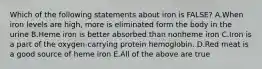 Which of the following statements about iron is FALSE? A.When iron levels are high, more is eliminated form the body in the urine B.Heme iron is better absorbed than nonheme iron C.Iron is a part of the oxygen-carrying protein hemoglobin. D.Red meat is a good source of heme iron E.All of the above are true