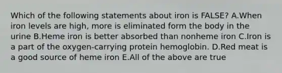 Which of the following statements about iron is FALSE? A.When iron levels are high, more is eliminated form the body in the urine B.Heme iron is better absorbed than nonheme iron C.Iron is a part of the oxygen-carrying protein hemoglobin. D.Red meat is a good source of heme iron E.All of the above are true