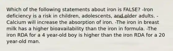 Which of the following statements about iron is FALSE? -Iron deficiency is a risk in children, adolescents, and older adults. -Calcium will increase the absorption of iron. -The iron in breast milk has a higher bioavailability than the iron in formula. -The iron RDA for a 4 year-old boy is higher than the iron RDA for a 20 year-old man.