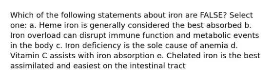 Which of the following statements about iron are FALSE? Select one: a. Heme iron is generally considered the best absorbed b. Iron overload can disrupt immune function and metabolic events in the body c. Iron deficiency is the sole cause of anemia d. Vitamin C assists with iron absorption e. Chelated iron is the best assimilated and easiest on the intestinal tract