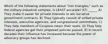 Which of the following statements about "iron triangles," such as the military-industrial complex, is LEAST accurate? 67) ______ A) They make it easier for private interests to win lucrative government contracts. B) They typically consist of united private interests, executive agencies, and congressional committees. C) They help members of Congress retain their seats. D) They help federal agencies get their proposed policies passed. E) In recent decades their influence has increased because the power of advocacy groups has declined.