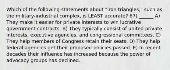 Which of the following statements about "iron triangles," such as the military-industrial complex, is LEAST accurate? 67) ______ A) They make it easier for private interests to win lucrative government contracts. B) They typically consist of united private interests, executive agencies, and congressional committees. C) They help members of Congress retain their seats. D) They help federal agencies get their proposed policies passed. E) In recent decades their influence has increased because the power of advocacy groups has declined.