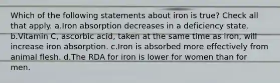 Which of the following statements about iron is true? Check all that apply. a.Iron absorption decreases in a deficiency state. b.Vitamin C, ascorbic acid, taken at the same time as iron, will increase iron absorption. c.Iron is absorbed more effectively from animal flesh. d.The RDA for iron is lower for women than for men.