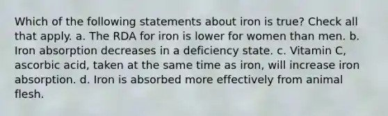 Which of the following statements about iron is true? Check all that apply. a. The RDA for iron is lower for women than men. b. Iron absorption decreases in a deficiency state. c. Vitamin C, ascorbic acid, taken at the same time as iron, will increase iron absorption. d. Iron is absorbed more effectively from animal flesh.