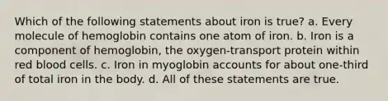 Which of the following statements about iron is true? a. Every molecule of hemoglobin contains one atom of iron. b. Iron is a component of hemoglobin, the oxygen-transport protein within red blood cells. c. Iron in myoglobin accounts for about one-third of total iron in the body. d. All of these statements are true.