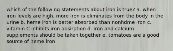 which of the following statements about iron is true? a. when iron levels are high, more iron is eliminates from the body in the urine b. heme iron is better absorbed than nonhdme iron c. vitamin C inhibits iron absirption d. iron and calcium supplements should be taken together e. tomatoes are a good source of heme iron