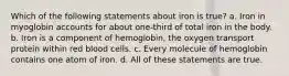 Which of the following statements about iron is true? a. Iron in myoglobin accounts for about one-third of total iron in the body. b. Iron is a component of hemoglobin, the oxygen transport protein within red blood cells. c. Every molecule of hemoglobin contains one atom of iron. d. All of these statements are true.