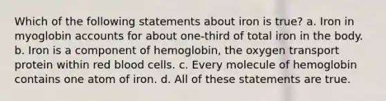 Which of the following statements about iron is true? a. Iron in myoglobin accounts for about one-third of total iron in the body. b. Iron is a component of hemoglobin, the oxygen transport protein within red blood cells. c. Every molecule of hemoglobin contains one atom of iron. d. All of these statements are true.