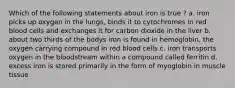 Which of the following statements about iron is true ? a. iron picks up oxygen in the lungs, binds it to cytochromes in red blood cells and exchanges it for carbon dioxide in the liver b. about two thirds of the bodys iron is found in hemoglobin, the oxygen carrying compound in red blood cells c. iron transports oxygen in the bloodstream within a compound called ferritin d. excess iron is stored primarily in the form of myoglobin in muscle tissue