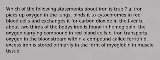 Which of the following statements about iron is true ? a. iron picks up oxygen in the lungs, binds it to cytochromes in red blood cells and exchanges it for carbon dioxide in the liver b. about two thirds of the bodys iron is found in hemoglobin, the oxygen carrying compound in red blood cells c. iron transports oxygen in the bloodstream within a compound called ferritin d. excess iron is stored primarily in the form of myoglobin in muscle tissue