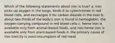 Which of the following statements about iron is true? a. iron picks up oxygen in the lungs, binds it to cytochromes in red blood cells, and exchanges it for carbon dioxide in the liver b. about two-thirds of the body's iron is found in hemoglobin, the oxygen-carrying compound in red blood cells c. heme iron is available only from animal-based foods, and non-heme iron is available only from plant-based foods d. the primary cause of iron toxicity is overconsumption of red meat