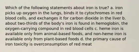 Which of the following statements about iron is true? a. iron picks up oxygen in the lungs, binds it to cytochromes in red blood cells, and exchanges it for carbon dioxide in the liver b. about two-thirds of the body's iron is found in hemoglobin, the oxygen-carrying compound in red blood cells c. heme iron is available only from animal-based foods, and non-heme iron is available only from plant-based foods d. the primary cause of iron toxicity is overconsumption of red meat