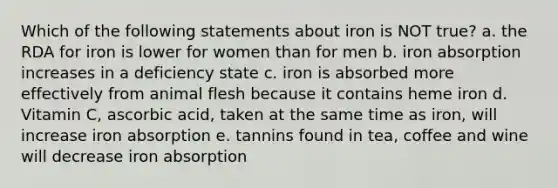 Which of the following statements about iron is NOT true? a. the RDA for iron is lower for women than for men b. iron absorption increases in a deficiency state c. iron is absorbed more effectively from animal flesh because it contains heme iron d. Vitamin C, ascorbic acid, taken at the same time as iron, will increase iron absorption e. tannins found in tea, coffee and wine will decrease iron absorption