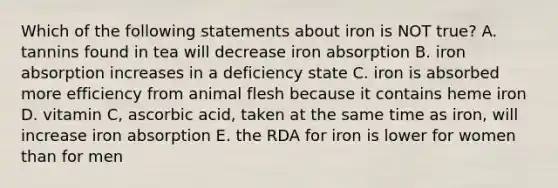 Which of the following statements about iron is NOT true? A. tannins found in tea will decrease iron absorption B. iron absorption increases in a deficiency state C. iron is absorbed more efficiency from animal flesh because it contains heme iron D. vitamin C, ascorbic acid, taken at the same time as iron, will increase iron absorption E. the RDA for iron is lower for women than for men