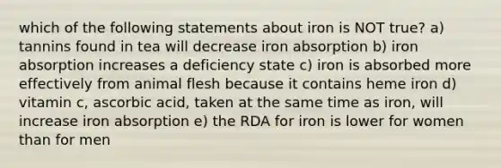 which of the following statements about iron is NOT true? a) tannins found in tea will decrease iron absorption b) iron absorption increases a deficiency state c) iron is absorbed more effectively from animal flesh because it contains heme iron d) vitamin c, ascorbic acid, taken at the same time as iron, will increase iron absorption e) the RDA for iron is lower for women than for men