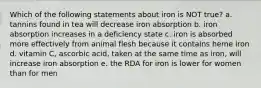 Which of the following statements about iron is NOT true? a. tannins found in tea will decrease iron absorption b. iron absorption increases in a deficiency state c. iron is absorbed more effectively from animal flesh because it contains heme iron d. vitamin C, ascorbic acid, taken at the same time as iron, will increase iron absorption e. the RDA for iron is lower for women than for men