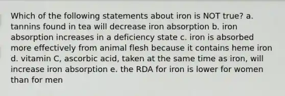 Which of the following statements about iron is NOT true? a. tannins found in tea will decrease iron absorption b. iron absorption increases in a deficiency state c. iron is absorbed more effectively from animal flesh because it contains heme iron d. vitamin C, ascorbic acid, taken at the same time as iron, will increase iron absorption e. the RDA for iron is lower for women than for men