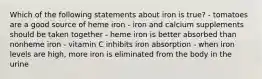 Which of the following statements about iron is true? - tomatoes are a good source of heme iron - iron and calcium supplements should be taken together - heme iron is better absorbed than nonheme iron - vitamin C inhibits iron absorption - when iron levels are high, more iron is eliminated from the body in the urine